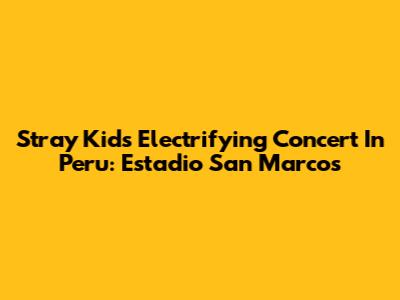 Stray Kids' Electrifying Concert In Peru: Estadio San Marcos