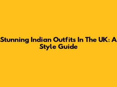 Stunning Indian Outfits In The UK: A Style Guide