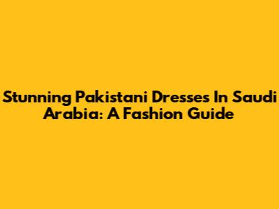 Stunning Pakistani Dresses In Saudi Arabia: A Fashion Guide