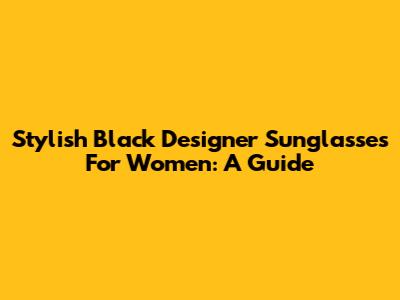 Stylish Black Designer Sunglasses For Women: A Guide