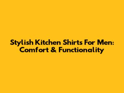 Stylish Kitchen Shirts For Men: Comfort & Functionality