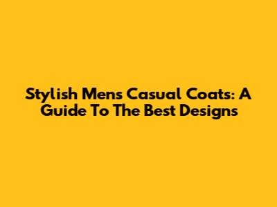 Stylish Men's Casual Coats: A Guide To The Best Designs