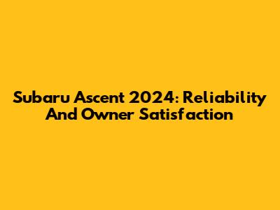 Subaru Ascent 2024: Reliability And Owner Satisfaction