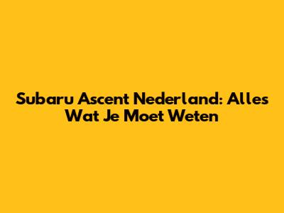 Subaru Ascent Nederland: Alles Wat Je Moet Weten
