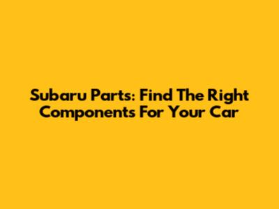 Subaru Parts: Find The Right Components For Your Car