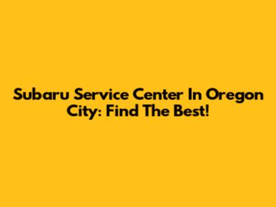 Subaru Service Center In Oregon City: Find The Best!