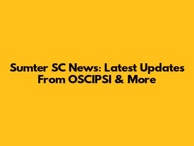 Sumter SC News: Latest Updates From OSCIPSI & More