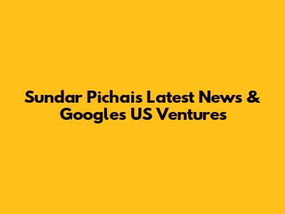 Sundar Pichai's Latest News & Google's US Ventures