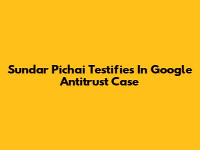 Sundar Pichai Testifies In Google Antitrust Case