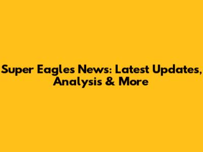 Super Eagles News: Latest Updates, Analysis & More