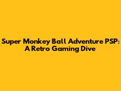 Super Monkey Ball Adventure PSP: A Retro Gaming Dive