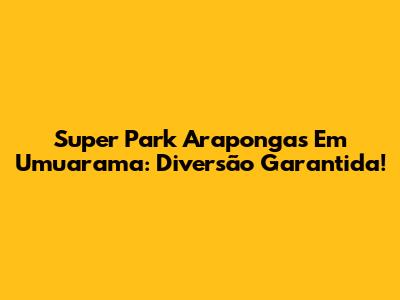 Super Park Arapongas Em Umuarama: Diversão Garantida!