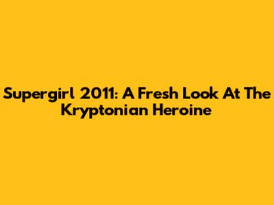Supergirl 2011: A Fresh Look At The Kryptonian Heroine