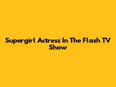 Supergirl Actress In The Flash TV Show