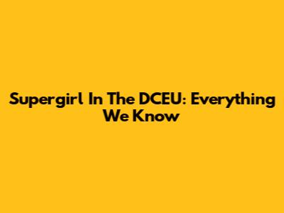 Supergirl In The DCEU: Everything We Know