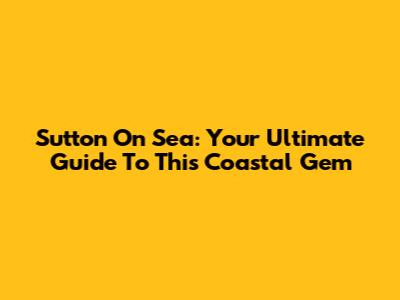 Sutton On Sea: Your Ultimate Guide To This Coastal Gem