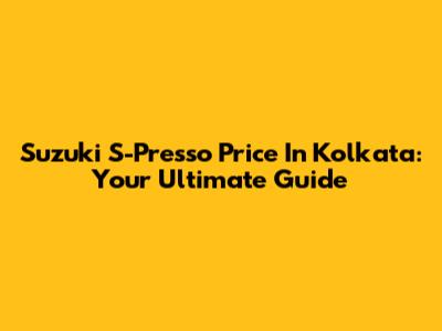 Suzuki S-Presso Price In Kolkata: Your Ultimate Guide