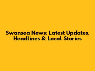 Swansea News: Latest Updates, Headlines & Local Stories