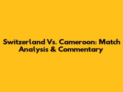 Switzerland Vs. Cameroon: Match Analysis & Commentary