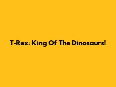 T-Rex: King Of The Dinosaurs!