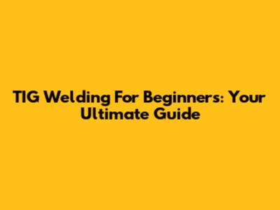 TIG Welding For Beginners: Your Ultimate Guide