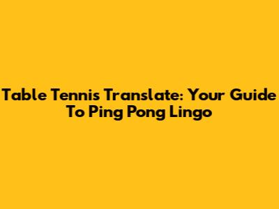Table Tennis Translate: Your Guide To Ping Pong Lingo