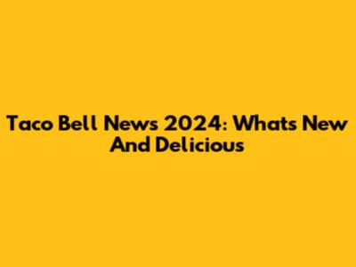 Taco Bell News 2024: What's New And Delicious