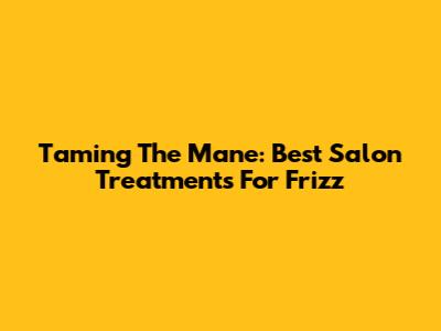 Taming The Mane: Best Salon Treatments For Frizz