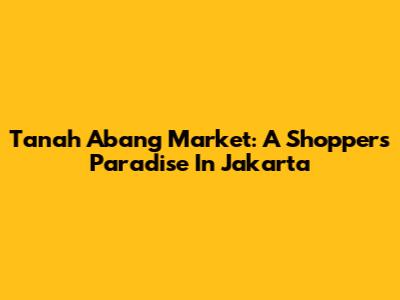 Tanah Abang Market: A Shopper's Paradise In Jakarta
