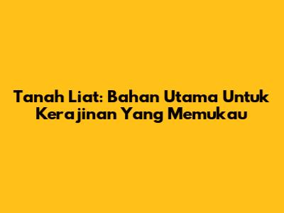Tanah Liat: Bahan Utama Untuk Kerajinan Yang Memukau