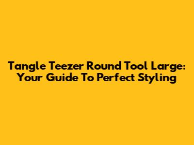Tangle Teezer Round Tool Large: Your Guide To Perfect Styling