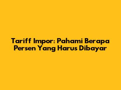 Tariff Impor: Pahami Berapa Persen Yang Harus Dibayar