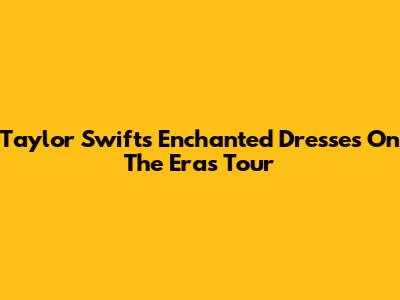 Taylor Swift's Enchanted Dresses On The Eras Tour