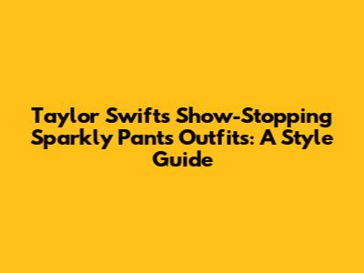 Taylor Swift's Show-Stopping Sparkly Pants Outfits: A Style Guide