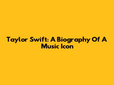 Taylor Swift: A Biography Of A Music Icon