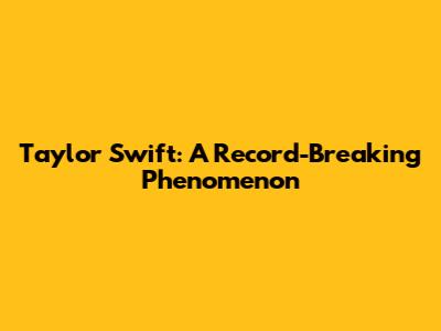 Taylor Swift: A Record-Breaking Phenomenon