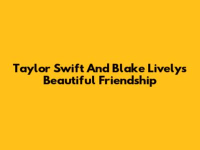 Taylor Swift And Blake Lively's Beautiful Friendship