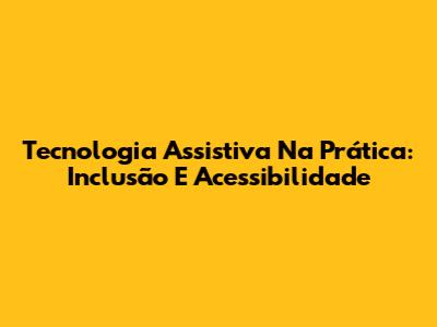 Tecnologia Assistiva Na Prática: Inclusão E Acessibilidade