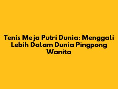 Tenis Meja Putri Dunia: Menggali Lebih Dalam Dunia Pingpong Wanita