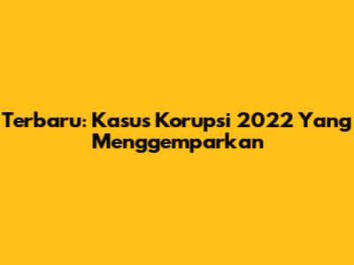 Terbaru: Kasus Korupsi 2022 Yang Menggemparkan