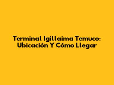 Terminal Igillaima Temuco: Ubicación Y Cómo Llegar