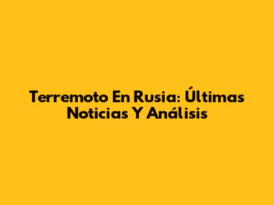 Terremoto En Rusia: Últimas Noticias Y Análisis