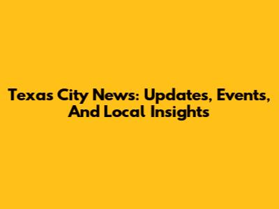 Texas City News: Updates, Events, And Local Insights