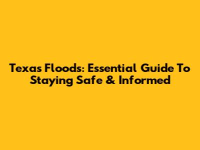 Texas Floods: Essential Guide To Staying Safe & Informed