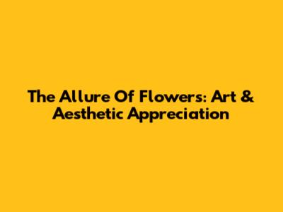 The Allure Of Flowers: Art & Aesthetic Appreciation