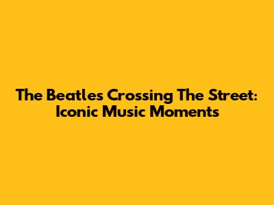 The Beatles Crossing The Street: Iconic Music Moments