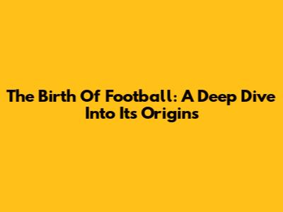 The Birth Of Football: A Deep Dive Into Its Origins