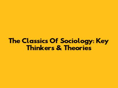 The Classics Of Sociology: Key Thinkers & Theories