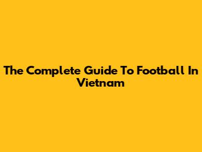 The Complete Guide To Football In Vietnam