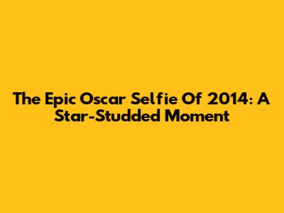 The Epic Oscar Selfie Of 2014: A Star-Studded Moment